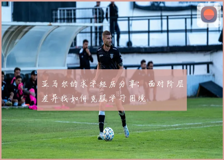 亚马尔的求学经历分享：面对阶层差异我如何克服学习困境